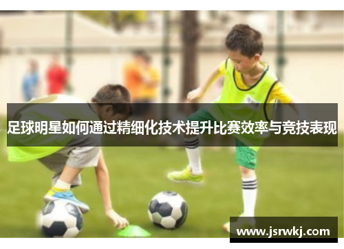 足球明星如何通过精细化技术提升比赛效率与竞技表现