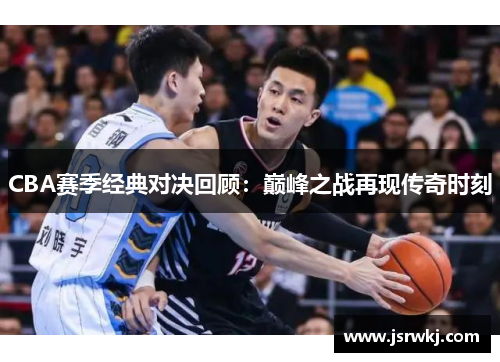 CBA赛季经典对决回顾：巅峰之战再现传奇时刻