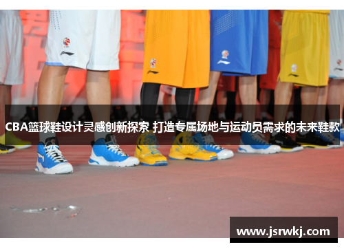 CBA篮球鞋设计灵感创新探索 打造专属场地与运动员需求的未来鞋款