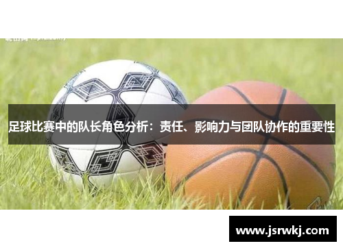 足球比赛中的队长角色分析：责任、影响力与团队协作的重要性